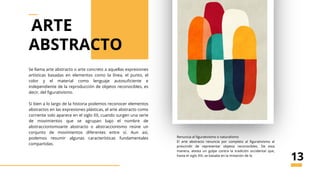 Se llama arte abstracto o arte concreto a aquellas expresiones
artísticas basadas en elementos como la línea, el punto, el
color y el material como lenguaje autosuficiente e
independiente de la reproducción de objetos reconocibles, es
decir, del figurativismo.
Si bien a lo largo de la historia podemos reconocer elementos
abstractos en las expresiones plásticas, el arte abstracto como
corriente solo aparece en el siglo XX, cuando surgen una serie
de movimientos que se agrupan bajo el nombre de
abstraccionismoarte abstracto o abstraccionismo reúne un
conjunto de movimientos diferentes entre sí. Aun así,
podemos resumir algunas características fundamentales
compartidas.
abstrato
Renuncia al figurativismo o naturalismo
El arte abstracto renuncia por completo al figurativismo al
prescindir de representar objetos reconocibles. De esta
manera, atesta un golpe contra la tradición occidental que,
hasta el siglo XIX, se basaba en la imitación de la
ARTE
ABSTRACTO
13
 