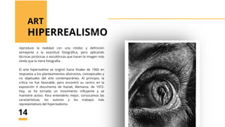 reproduce la realidad con una nitidez y definición
semejante a la exactitud fotográfica, pero aplicando
técnicas pictóricas o escultóricas que hacen la imagen más
vívida que la mera fotografía.
El arte hiperrealista se originó hacia finales de 1960 en
respuesta a los planteamientos abstractos, conceptuales y
no objetuales del arte contemporáneo. Al principio, la
crítica no fue favorable, pero encontró su centro en la
exposición V documenta de Kassel, Alemania, de 1972.
Hoy, se ha tornado un movimiento influyente y se
mantiene activo. Para entenderlo mejor, conozcamos las
características, los autores y los trabajos más
representativos del hiperrealismo.
HIPERREALISMO
ART
14
 