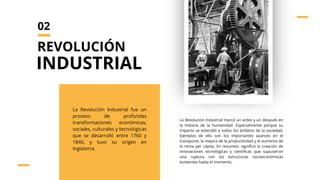 La Revolución Industrial fue un
proceso de profundas
transformaciones económicas,
sociales, culturales y tecnológicas
que se desarrolló entre 1760 y
1840, y tuvo su origen en
Inglaterra.
La Revolución Industrial marcó un antes y un después en
la historia de la humanidad. Especialmente porque su
impacto se extendió a todos los ámbitos de la sociedad.
Ejemplos de ello son los importantes avances en el
transporte, la mejora de la productividad y el aumento de
la renta per cápita. En resumen, significó la creación de
innovaciones tecnológicas y científicas que supusieron
una ruptura con las estructuras socioeconómicas
existentes hasta el momento.
REVOLUCIÓN
INDUSTRIAL
02
 