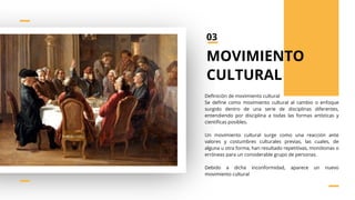 Definición de movimiento cultural
Se define como movimiento cultural al cambio o enfoque
surgido dentro de una serie de disciplinas diferentes,
entendiendo por disciplina a todas las formas artísticas y
científicas posibles.
Un movimiento cultural surge como una reacción ante
valores y costumbres culturales previas, las cuales, de
alguna u otra forma, han resultado repetitivas, monótonas o
erróneas para un considerable grupo de personas.
Debido a dicha inconformidad, aparece un nuevo
movimiento cultural
MOVIMIENTO
CULTURAL
03
 