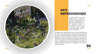 El impresionismo es un estilo
pictórico que se origina en
Francia, en la segunda mitad del
siglo XIX. Se caracteriza por su
persistente experimentación con
la iluminación (similar al
luminismo). El manejo de la luz
se considera como un factor
crucial para alcanzar belleza y
balance en la pintura.
IMPRESIONISMO
La aparición del impresionismo ocurre como consecuencia de
un cambio social importantísimo; durante finales del siglo XVIII
y la primera mitad del siglo XIX, suceden las transformaciones
siguientes: revolución industrial, revolución francesa, imperio
de Napoleón, restauración de los movimientos sociales y las
reformas burguesas. La filosofía Racionalista del siglo de las
luces, se desvanece junto al Romanticismo, atrás queda la
estilística donde el sentimiento, la imaginación y las pasiones
gobiernan las artes
04
ARTE
 