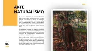 se usa para denominar las corrientes filosóficas
que consideran a la naturaleza como el principio
único de todo aquello que es real. Es un sistema
filosófico y de creencias que sostiene que no hay
nada más que naturaleza, fuerzas y causas del tipo
de las estudiadas por las ciencias naturales; estas
existen para poder comprender nuestro entorno
físico.
El naturalismo mantiene que todos los conceptos
relacionados con la consciencia y la mente hacen
referencia a entidades que pueden ser reducidas a
relaciones de interdependencia (superveniencia)
con fuerzas y causas naturales.
Más específicamente, rechaza la existencia objetiva
de algo sobrenatural, como ocurre en las religiones
humanas. También rechaza la idea de la teleología
(atribuir a un proceso una finalidad)[cita requerida],
viendo todas aquellas cosas «sobrenaturales» como
explicables en términos naturales.
NATURALISMO
05
ARTE
 