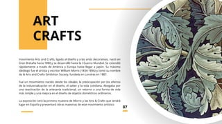 movimiento Arts and Crafts, ligado al diseño y a las artes decorativas, nació en
Gran Bretaña hacia 1880 y se desarrolló hasta la I Guerra Mundial. Se extendió
rápidamente a través de América y Europa hasta llegar a Japón. Su máximo
ideólogo fue el artista y escritor William Morris (1834-1896) y tomó su nombre
de la Arts and Crafts Exhibition Society, fundada en Londres en 1887.
Fue un movimiento nacido desde los ideales, la preocupación por los efectos
de la industrialización en el diseño, el saber y la vida cotidiana. Abogaba por
una reactivación de la artesanía tradicional, un retorno a una forma de vida
más simple y una mejora en el diseño de objetos domésticos ordinarios.
La exposición será la primera muestra de Morris y las Arts & Crafts que tendrá
lugar en España y presentará obras maestras de este movimiento artístico
CRAFTS
ART
07
 