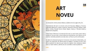 la renovación artística desarrollada a caballo entre los siglos XIX y XX.
Dependiendo del país se conoció como Art Nouveau (Bélgica y Francia),
Jugendstil (Alemania y países nórdicos), Sezession (Austria), Modern Style
(Reino Unido), Nieuwe Kunst (Países Bajos), Liberty o Floreale (Italia) y
Modernismo (España).
Todas hacen referencia a la intención de crear un arte nuevo, joven, libre y
moderno. Una vez más, y como todos los movimientos, una ruptura con lo
anterior, teniendo presente una idea clara: «el futuro ya ha comenzado»
Se valora lo artesanal aunque sin renunciar a los avances industriales, y se
repira una aspiración de democratizar la belleza o socializar el arte. Para
ello se potenció la idea de que hasta los objetos más cotidianos deben
tener un valor estético, además de ser accesibles a toda la población.
ART
NOVEU
08
 