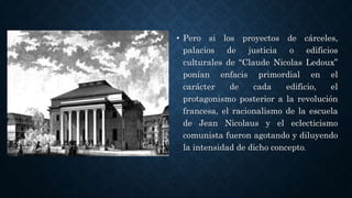 • Pero si los proyectos de cárceles,
palacios de justicia o edificios
culturales de “Claude Nicolas Ledoux”
ponían enfacis primordial en el
carácter de cada edificio, el
protagonismo posterior a la revolución
francesa, el racionalismo de la escuela
de Jean Nicolaus y el eclecticismo
comunista fueron agotando y diluyendo
la intensidad de dicho concepto.
 