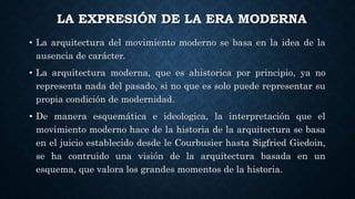 LA EXPRESIÓN DE LA ERA MODERNA
• La arquitectura del movimiento moderno se basa en la idea de la
ausencia de carácter.
• La arquitectura moderna, que es ahistorica por principio, ya no
representa nada del pasado, si no que es solo puede representar su
propia condición de modernidad.
• De manera esquemática e ideologica, la interpretación que el
movimiento moderno hace de la historia de la arquitectura se basa
en el juicio establecido desde le Courbusier hasta Sigfried Giedoin,
se ha contruido una visión de la arquitectura basada en un
esquema, que valora los grandes momentos de la historia.
 