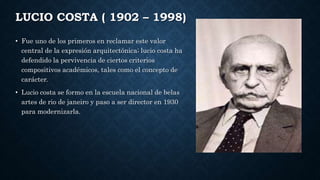 LUCIO COSTA ( 1902 – 1998)
• Fue uno de los primeros en reclamar este valor
central de la expresión arquitectónica; lucio costa ha
defendido la pervivencia de ciertos criterios
compositivos académicos, tales como el concepto de
carácter.
• Lucio costa se formo en la escuela nacional de belas
artes de rio de janeiro y paso a ser director en 1930
para modernizarla.
 