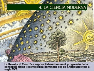 4. LA CIÈNCIA MODERNA La Revolució Científica suposa l’abandonament progressiu de la concepció física i cosmològica dominant des de l’Antiguitat fins al segle XVI. 