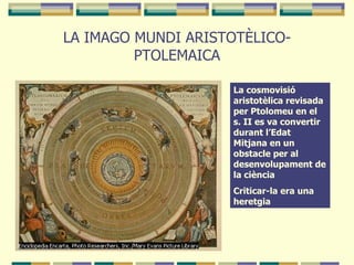 LA IMAGO MUNDI ARISTOTÈLICO-PTOLEMAICA La cosmovisió aristotèlica revisada per Ptolomeu en el s. II es va convertir durant l’Edat Mitjana en un obstacle per al desenvolupament de la ciència Criticar-la era una heretgia 