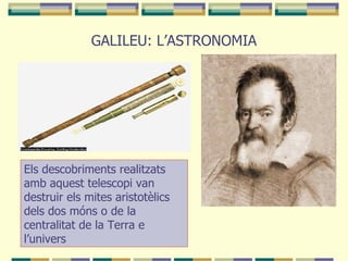 GALILEU: L’ASTRONOMIA Els descobriments realitzats amb aquest telescopi van destruir els mites aristotèlics dels dos móns o de la centralitat de la Terra e l’univers 