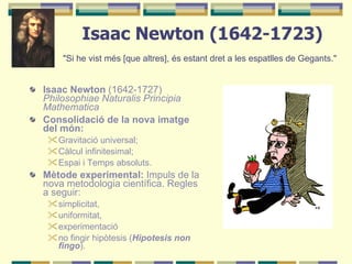 Isaac Newton (1642-1723) "Si he vist més [que altres], és estant dret a les espatlles de Gegants."   Isaac Newton  (1642-1727)  Philosophiae Naturalis Principia Mathematica  Consolidació de la nova imatge del món:  Gravitació universal;  Càlcul infinitesimal; Espai i Temps absoluts. Mètode experimental:  Impuls de la nova metodologia científica. Regles a seguir:  simplicitat,  uniformitat,  experimentació no fingir hipòtesis ( Hipotesis non fingo ). 