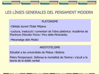 LES LÍNIES GENERALES DEL PENSAMENT MODERN PLATONISME Oblidat durant l’Edat Mitjana Lectura, traducció i comentari de l’obra platònica: Acadèmia de Florència (Marsilio Ficino i Pico della Mirandola) Mecenatge dels Medici ARISTOTELISME Estudiat a les universitats de Pàdua i Bolònia Pietro Pomponazzi. Defensa la mortalitat de l’ànima i s’acull a la teoria de la doble veritat 