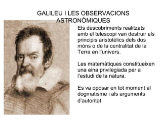 Els descobriments realitzats
amb el telescopi van destruir els
principis aristotèlics dels dos
móns o de la centralitat de la
Terra en l’univers.
Les matemàtiques constitueixen
una eina privilegiada per a
l’estudi de la natura.
Es va oposar en tot moment al
dogmatisme i als arguments
d’autoritat.
GALILEU I LES OBSERVACIONS
ASTRONÒMIQUES
 