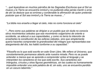 “…qué leyendose en muchos párrafos de las Sagradas Escrituras que el Sol se
mueve y la Tierra se encuentra inmóvil y no pudiendo ellas jamás mentir o errar,
de ahí se deduce que es errónea y condenable la afirmación de quien pretenda
postular que el Sol sea inmóvil y la Tierra se mueva…”
“La biblia nos enseña a llegar al cielo, más no como funciona el cielo”
“…Pero como sus palabras se dirigían a un pueblo que sin duda no conocía
otros movimientos celestes que ese movimiento vulgarísimo de oriente a
occidente, se adecuó a sus capacidades, y como no tenía la intención de
enseñarles la constitución de las esferas celestes, sino que simplemente
quería hacerles comprender la grandiosidad del milagro que representaba ese
alargamiento del día, les habló conforme a su capacidad.”
“Filosofía es lo que está escrito en este Gran Libro. Me refiero al Universo, que
constantemente permanece abierto ante nuestra mirada. Pero no se puede
entender a menos que se aprenda a comprender antes el lenguaje y se
interpreten los caracteres en los que está escrito. Sus caracteres son
triángulos, círculos y otras figuras geométricas, sin las cuales es humanamente
imposible entender una sola palabra de él; sin esto, uno se encuentra perdido
en un oscuro laberinto.”
 