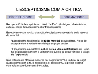 L’ESCEPTICISME COM A CRÍTICA
ESCEPTICISME DOGMATISME
Recuperació de l’escepticisme clàssic de Pirró: Montaigne i el relativisme
cultural, contra l’etnocentrisme i l’antropocentrisme
Escepticisme constructiu: una actitud escèptica és necessària en la recerca
de la veritat
•Escepcitisme racionalista: el dubte metódic de Descartes. No es pot
acceptar com a vertader res del que es pugui dubtar
•Escepticisme empirista: la crítica de les idees metafísiques de Hume.
No es pot acceptar com a vertader res que no es pugui verificar a través
de l’experiència
Què entenen els filòsofos moderns per dogmatisme? La tradició, la religió
guiada només per la fe, la superstició, el sentit comú, la pròpia filosofia
construïda sobre fonaments inestables.
 