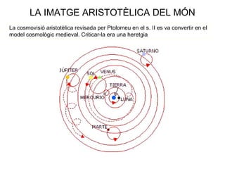 LA IMATGE ARISTOTÈLICA DEL MÓN
La cosmovisió aristotèlica revisada per Ptolomeu en el s. II es va convertir en el
model cosmològic medieval. Criticar-la era una heretgia
 