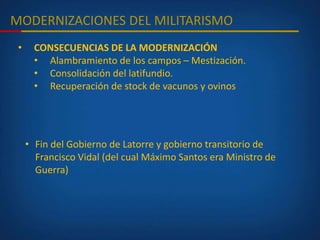 MODERNIZACIONES DEL MILITARISMO
• CONSECUENCIAS DE LA MODERNIZACIÓN
• Alambramiento de los campos – Mestización.
• Consolidación del latifundio.
• Recuperación de stock de vacunos y ovinos
• Fin del Gobierno de Latorre y gobierno transitorio de
Francisco Vidal (del cual Máximo Santos era Ministro de
Guerra)
 