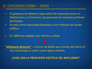 EL CIVILISMO (1886 – 1903)
• El gobierno de Máximo Tajes ofició de transición entre el
Militarismo y el Civilismo, recuperando los doctores el Poder
del Estado.
• Se veía como necesidad desplazar a los militares del poder
político.
• En 1890 fue elegido Julio Herrera y Obes
“influencia directríz” – Críticas de Batlle que através del diario El
Día comenzaba a crecer como figura política.
¿CUÁL ERA LA PROPUESTA POLÍTICA DEL BATLLISMO?
 