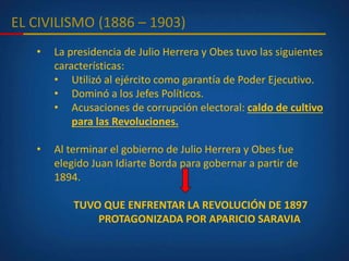EL CIVILISMO (1886 – 1903)
• La presidencia de Julio Herrera y Obes tuvo las siguientes
características:
• Utilizó al ejército como garantía de Poder Ejecutivo.
• Dominó a los Jefes Políticos.
• Acusaciones de corrupción electoral: caldo de cultivo
para las Revoluciones.
• Al terminar el gobierno de Julio Herrera y Obes fue
elegido Juan Idiarte Borda para gobernar a partir de
1894.
TUVO QUE ENFRENTAR LA REVOLUCIÓN DE 1897
PROTAGONIZADA POR APARICIO SARAVIA
 