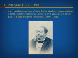 EL CIVILISMO (1886 – 1903)
• Juan Lindolfo Cuestas gobernó hasta finalizar el gobierno correspondiente
a Borda, luego llevó adelante una dictadura en la que preparó el camino
para ser elegido presidente constitucional (1899 – 1903).
 