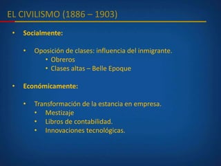 EL CIVILISMO (1886 – 1903)
• Socialmente:
• Oposición de clases: influencia del inmigrante.
• Obreros
• Clases altas – Belle Epoque
• Económicamente:
• Transformación de la estancia en empresa.
• Mestizaje
• Libros de contabilidad.
• Innovaciones tecnológicas.
 