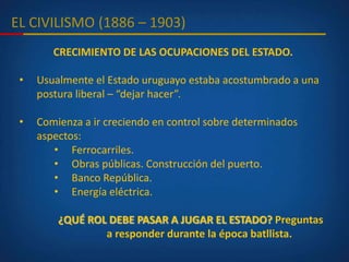 EL CIVILISMO (1886 – 1903)
CRECIMIENTO DE LAS OCUPACIONES DEL ESTADO.
• Usualmente el Estado uruguayo estaba acostumbrado a una
postura liberal – “dejar hacer”.
• Comienza a ir creciendo en control sobre determinados
aspectos:
• Ferrocarriles.
• Obras públicas. Construcción del puerto.
• Banco República.
• Energía eléctrica.
¿QUÉ ROL DEBE PASAR A JUGAR EL ESTADO? Preguntas
a responder durante la época batllista.
 