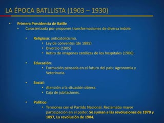 LA ÉPOCA BATLLISTA (1903 – 1930)
• Primera Presidencia de Batlle
• Caracterizada por proponer transformaciones de diversa índole.
• Religioso: anticatolicismo.
• Ley de conventos (de 1885)
• Divorcio (1905)
• Retiro de imágenes católicas de los hospitales (1906).
• Educación:
• Formación pensada en el futuro del país: Agronomía y
Veterinaria.
• Social:
• Atención a la situación obrera.
• Caja de jubilaciones.
• Político:
• Tensiones con el Partido Nacional. Reclamaba mayor
participación en el poder. Se suman a las revoluciones de 1870 y
1897, La revolución de 1904.
 