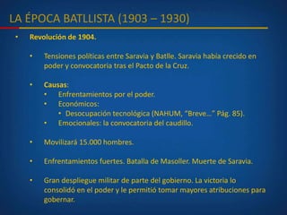 LA ÉPOCA BATLLISTA (1903 – 1930)
• Revolución de 1904.
• Tensiones políticas entre Saravia y Batlle. Saravia había crecido en
poder y convocatoria tras el Pacto de la Cruz.
• Causas:
• Enfrentamientos por el poder.
• Económicos:
• Desocupación tecnológica (NAHUM, “Breve…” Pág. 85).
• Emocionales: la convocatoria del caudillo.
• Movilizará 15.000 hombres.
• Enfrentamientos fuertes. Batalla de Masoller. Muerte de Saravia.
• Gran despliegue militar de parte del gobierno. La victoria lo
consolidó en el poder y le permitió tomar mayores atribuciones para
gobernar.
 