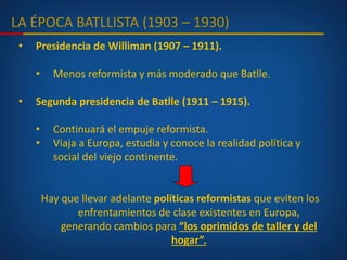LA ÉPOCA BATLLISTA (1903 – 1930)
• Presidencia de Williman (1907 – 1911).
• Menos reformista y más moderado que Batlle.
• Segunda presidencia de Batlle (1911 – 1915).
• Continuará el empuje reformista.
• Viaja a Europa, estudia y conoce la realidad política y
social del viejo continente.
Hay que llevar adelante políticas reformistas que eviten los
enfrentamientos de clase existentes en Europa,
generando cambios para “los oprimidos de taller y del
hogar”.
 