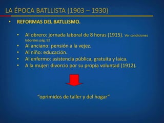 LA ÉPOCA BATLLISTA (1903 – 1930)
• REFORMAS DEL BATLLISMO.
• Al obrero: jornada laboral de 8 horas (1915). Ver condiciones
laborales pág. 92
• Al anciano: pensión a la vejez.
• Al niño: educación.
• Al enfermo: asistencia pública, gratuita y laica.
• A la mujer: divorcio por su propia voluntad (1912).
“oprimidos de taller y del hogar”
 
