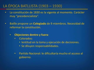 LA ÉPOCA BATLLISTA (1903 – 1930)
• La constitución de 1830 es la vigente al momento. Carácter
muy “presidencialista”.
• Batlle propone un Colegiado de 9 miembros. Necesidad de
reformar la constitución.
• Objeciones dentro y fuera:
• Colorados:
• lentitud en la toma y ejecución de decisiones.
• Se diluyen responsabilidades.
• Partido Nacional: le dificultaría mucho el acceso al
gobierno.
 