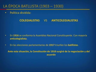 LA ÉPOCA BATLLISTA (1903 – 1930)
• Política dividida:
COLEGIALISTAS VS ANTICOLEGIALISTAS
• En 1916 se conforma la Asamblea Nacional Constituyente. Con mayoría
anticolegialista.
• En las elecciones parlamentarias de 1917 triunfan los batllistas.
Ante esta situación, la Constitución de 1918 surgirá de la negociación y del
acuerdo
 