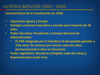 LA ÉPOCA BATLLISTA (1903 – 1930)
Características de la Constitución de 1918:
• Separación Iglesia y Estado.
• Sufragio universal masculino y secreto para mayores de 18
años.
• Poder Ejecutivo: Presidente y Consejo Nacional de
Administración.
• El CNA integrado por 9 miembros (6 del partido ganador y
3 de otro). Se renueva por tercios cada dos años,
permaneciendo 6 años en funciones.
• Poder Legislativo: Senadores (elegidos cada dos años) y
Representantes (cada tres).
 