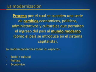 La modernización
Proceso por el cual se suceden una serie
de cambios económicos, políticos,
administrativos y culturales que permiten
el ingreso del país al mundo moderno
(como el país se introduce en el sistema
capitalista).
La modernización toca todos los aspectos:
- Social / cultural
- Político
- Económico
 