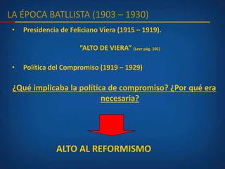 LA ÉPOCA BATLLISTA (1903 – 1930)
• Presidencia de Feliciano Viera (1915 – 1919).
“ALTO DE VIERA” (Leer pág. 101)
• Política del Compromiso (1919 – 1929)
¿Qué implicaba la política de compromiso? ¿Por qué era
necesaria?
ALTO AL REFORMISMO
 