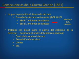 Consecuencias de la Guerra Grande (1851)
• La guerra perjudicó el desarrollo del país
• Ganadería afectada seriamente ¿POR QUÉ?
• 1843: 7 millones de cabezas
• 1852: 2 millones de cabezas
• Tratados con Brasil (para el apoyo del gobierno de la
Defensa) – Cuestiona el poder del gobierno nacional.
• Control de asuntos internos
• Extradición de escalvos
• Límites
• Etc.
Retroceso
de la
campaña
 