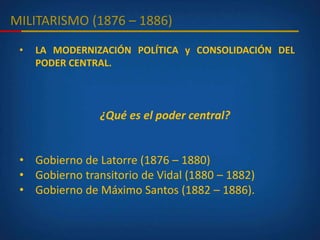 MILITARISMO (1876 – 1886)
• LA MODERNIZACIÓN POLÍTICA y CONSOLIDACIÓN DEL
PODER CENTRAL.
¿Qué es el poder central?
• Gobierno de Latorre (1876 – 1880)
• Gobierno transitorio de Vidal (1880 – 1882)
• Gobierno de Máximo Santos (1882 – 1886).
 
