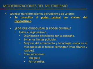 MODERNIZACIONES DEL MILITARISMO
• Grandes transformaciones del Gobierno de Latorre:
• Se consolida el poder central por encima del
regionalismo.
• ¿POR QUÉ CONSOLIDAR EL PODER CENTRAL?
• Evitar el regionalismo.
• Distribución del ejército por la campaña.
• Evitar los límites policiales
• Mejoras del armamento y tecnología usada en el
monopolio de la fuerza: Remington (mas alcance y
rapidez)
• Comunicaciones:
• Telégrafo
• Ferrocarriles.
 