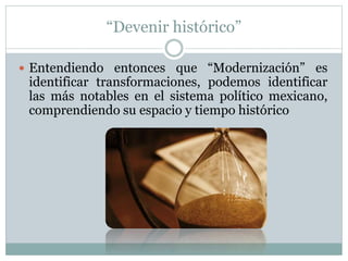 “Devenir histórico” 
 Entendiendo entonces que “Modernización” es 
identificar transformaciones, podemos identificar 
las más notables en el sistema político mexicano, 
comprendiendo su espacio y tiempo histórico 
 