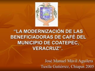 “LA MODERNIZACIÓN DE LAS
BENEFICIADORAS DE CAFÉ DEL
  MUNICIPIO DE COATEPEC,
        VERACRUZ”.

            José Manuel Mávil Aguilera
          Tuxtla Gutiérrez, Chiapas 2005
 