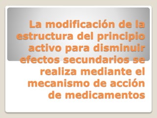 La modificación de la
estructura del principio
activo para disminuir
efectos secundarios se
realiza mediante el
mecanismo de acción
de medicamentos
 