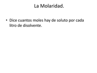 La Molaridad.
• Dice cuantos moles hay de soluto por cada
litro de disolvente.