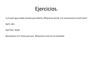Ejercicios.
1.¿Cuanta agua salada necesito para obtener 200 gramos de SAL si la concentración es 0,8 molar?
NaCl= 58,5
58,5*0,8 = 46.89
Necesitamos 4,27 moles para que 200 gramos sume con la molaridad.