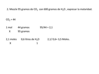 2. Mezcle 95 gramos de CO2 con 600 gramos de H2O , expresar la molaridad.
CO2 = 44
1 mol 44 gramos 95/44 = 2,1
X 95 gramos
2,1 moles 0,6 litros de H2O 2,1/ 0,6= 3,5 Moles.
X 1