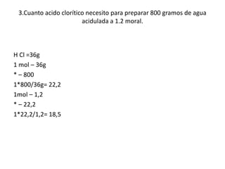 3.Cuanto acido clorítico necesito para preparar 800 gramos de agua
acidulada a 1.2 moral.
H Cl =36g
1 mol – 36g
* – 800
1*800/36g= 22,2
1mol – 1,2
* – 22,2
1*22,2/1,2= 18,5