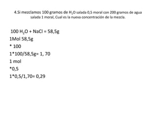 4.Si mezclamos 100 gramos de H2O salada 0,5 moral con 200 gramos de agua
salada 1 moral, Cual es la nueva concentración de la mezcla.
100 H2O + NaCl = 58,5g
1Mol 58,5g
* 100
1*100/58,5g= 1, 70
1 mol
*0,5
1*0,5/1,70= 0,29