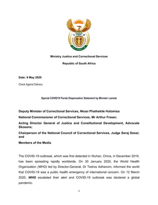 1
Ministry Justice and Correctional Services
Republic of South Africa
Date: 8 May 2020
Check Against Delivery
Special COVID19 Parole Dispensation Statement by Minister Lamola
Deputy Minister of Correctional Services, Nkosi Phathekile Holomisa
National Commissioner of Correctional Services, Mr Arthur Fraser;
Acting Director General of Justice and Constitutional Development, Advocate
Skosana;
Chairperson of the National Council of Correctional Services, Judge Seraj Desai;
and
Members of the Media
The COVID-19 outbreak, which was first detected in Wuhan, China, in December 2019,
has been spreading rapidly worldwide. On 30 January 2020, the World Health
Organization (WHO) led by Director-General, Dr Tedros Adhanom, informed the world
that COVID-19 was a public health emergency of international concern. On 12 March
2020, WHO escalated their alert and COVID-19 outbreak was declared a global
pandemic.
 
