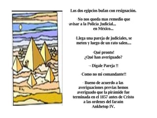 Los dos egipcios bufan con resignación.  No nos queda mas remedio que  avisar a la Policía Judicial...  en México...  Llega una pareja de judiciales, se  meten y luego de un rato salen.... Qué pronto!  ¿Qué han averiguado?  - Dígale Pareja !!  -  Como no mi comandante!!  Bueno de acuerdo a las  averiguaciones previas hemos  averiguado que la pirámide fue  terminada en el 1857 antes de Cristo  a las ordenes del faraón  Ankhetop IV.  