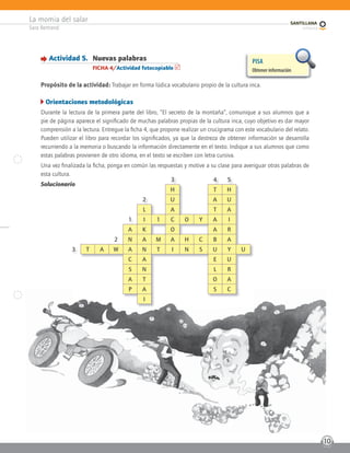 La momia del salar
Sara Bertrand
10
Actividad 5. Nuevas palabras
FICHA 4/Actividad fotocopiable
Propósito de la actividad: Trabajar en forma lúdica vocabulario propio de la cultura inca.
Orientaciones metodológicas
Durante la lectura de la primera parte del libro, “El secreto de la montaña”, comunique a sus alumnos que a
pie de página aparece el significado de muchas palabras propias de la cultura inca, cuyo objetivo es dar mayor
comprensión a la lectura. Entregue la ficha 4, que propone realizar un crucigrama con este vocabulario del relato.
Pueden utilizar el libro para recordar los significados, ya que la destreza de obtener información se desarrolla
recurriendo a la memoria o buscando la información directamente en el texto. Indique a sus alumnos que como
estas palabras provienen de otro idioma, en el texto se escriben con letra cursiva.
Una vez finalizada la ficha, ponga en común las respuestas y motive a su clase para averiguar otras palabras de
esta cultura.
Solucionario
PISA
Obtener información
io
3 4 5
H T H
2 U A U
L A T A
1 I 1 C O Y A I
A K O A R
2 N A M A H C B A
3 T A W A N T I N S U Y U
C A E U
S N L R
A T O A
P A S C
I
 
