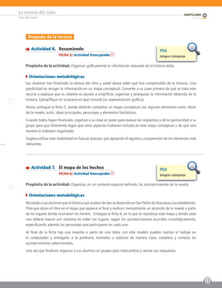 La momia del salar
Sara Bertrand
11
Después de la lectura
Actividad 6. Resumiendo
FICHA 5/Actividad fotocopiable
Propósito de la actividad: Organizar gráficamente la información relevante de la historia leída.
Orientaciones metodológicas
Sus alumnos han finalizado la lectura del libro y usted desea saber qué han comprendido de la historia. Una
posibilidad es recoger la información en un mapa conceptual. Comente a su clase primero de qué se trata este
recurso y explique que su objetivo es ayudar a simplificar, organizar y jerarquizar la información obtenida de la
historia. Ejemplifique en la pizarra en qué consiste (su representación gráfica).
Ahora, entregue la ficha 5, donde deberán completar un mapa conceptual con algunos elementos como: título
de la novela, autor, ideas principales, personajes y elementos fantásticos.
Cuando todos hayan finalizado, organice a su clase en pares para evaluar las respuestas y dé la oportunidad a su
grupo para que libremente digan qué otros aspectos hubieran incluido en este mapa conceptual o de qué otra
manera lo hubiesen organizado.
Sugiera utilizar esta modalidad en futuras lecturas, que apoyarán el registro y comprensión de los elementos más
relevantes.
PISA
Integrar e interpretar
Actividad 7. El mapa de los hechos
FICHA 6/Actividad fotocopiable
Propósito de la actividad: Organizar, en un contexto espacial definido, los acontecimientos de la novela.
Orientaciones metodológicas
Recuerde a sus alumnos que la historia que acaban de leer se desarrolla en San Pedro de Atacama y sus alrededores.
Pida que abran el libro en el mapa que aparece al final y realicen mentalmente un recorrido de la novela a partir
de los lugares donde ocurrieron los hechos. Entregue la ficha 6, en la que se reproduce este mapa y donde cada
uno deberá marcar con números en orden los lugares, según los acontecimientos ocurridos cronológicamente,
especificando además los personajes que participaron en cada uno.
Al final de la ficha hay una muestra a partir de una tabla, con este modelo pueden realizar el trabajo en
el computador y entregarlo a la profesora. Anímelos a redactar de manera clara, completa y correcta los
acontecimientos seleccionados.
Una vez que finalicen organice a sus alumnos en grupos para intercambiar y revisar sus respuestas.
PISA
Integrar e interpretar
 